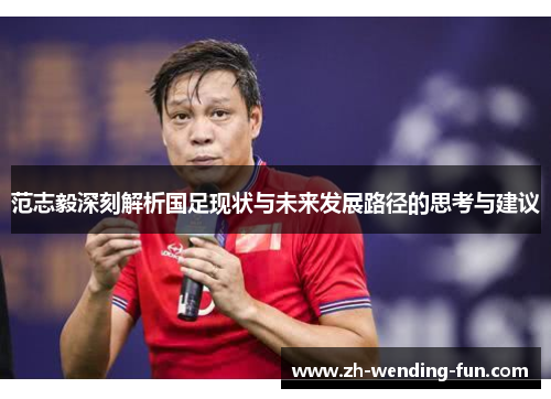 范志毅深刻解析国足现状与未来发展路径的思考与建议 范志毅深刻解析国足现状与未来发展路径的思考与建议