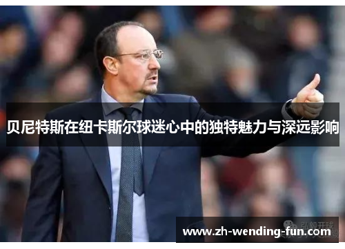 贝尼特斯在纽卡斯尔球迷心中的独特魅力与深远影响 贝尼特斯在纽卡斯尔球迷心中的独特魅力与深远影响