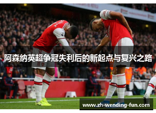 阿森纳英超争冠失利后的新起点与复兴之路 阿森纳英超争冠失利后的新起点与复兴之路
