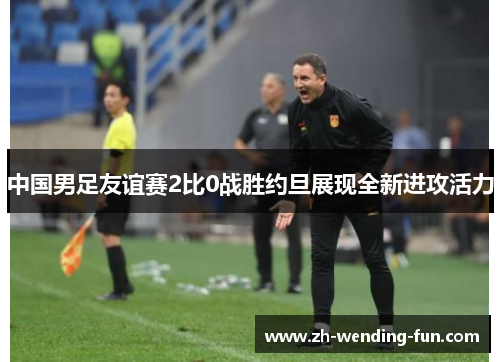 中国男足友谊赛2比0战胜约旦展现全新进攻活力